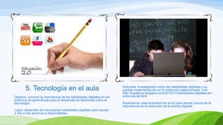 5. Tecnología en el aula
Objetivo: conocer la importancia de las habilidades digitales en los
entornos de aprendizaje para el desarrollo de destrezas sobre la
tecnología.
Logro: desarrollo de mis propias habilidades digitales para ayudar
a mis a mis alumnos a desarrollarlas.

Actividad: investigación sobre las habilidades digitales y su
posible implementación en la institución seleccionada. Link:
http://lugalarza.blogspot.com/2013/11/habilidades-digitales-enentornos-de.html

Experiencia: esta actividad me sirvió para darme cuenta de la
importancia de la reducción de la brecha digiatal.

 