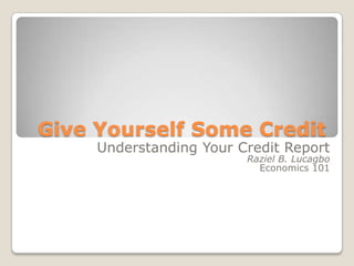 Give Yourself Some Credit Understanding Your Credit Report Raziel B. Lucagbo Economics 101  
