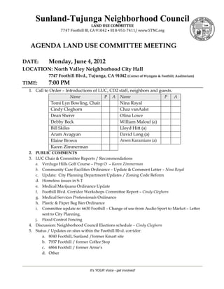 Sunland-Tujunga Neighborhood Council
                                      LAND USE COMMITTEE 
                   7747 Foothill Bl, CA 91042 • 818‐951‐7411/ www.STNC.org 



   AGENDA LAND USE COMMITTEE MEETING

DATE:  Monday, June 4, 2012
LOCATION: North Valley Neighborhood City Hall
            7747 Foothill Blvd., Tujunga, CA 91042 (Corner of Wyngate & Foothill; Auditorium)
TIME:       7:00 PM
  1. Call to Order – Introductions of LUC, CD2 staff, neighbors and guests.
                         Name           P A Name                      P     A
             Tomi Lyn Bowling, Chair           Nina Royal
             Cindy Cleghorn                    Chaz vanAalst
             Dean Sherer                       Olina Lowe
             Debby Beck                        William Malouf (a)
             Bill Skiles                       Lloyd Hitt (a)
             Aram Avagyan                      David Long (a)
             Elaine Brown                      Arsen Karamians (a)
             Karen Zimmerman
  2. PUBLIC COMMENTS
  3. LUC Chair & Committee Reports / Recommendations
     a. Verdugo Hills Golf Course – Prop O – Karen Zimmerman
     b. Community Care Facilities Ordinance – Update & Comment Letter – Nina Royal
     c. Update: City Planning Department Updates / Zoning Code Reform
     d. Homeless issues in S-T
     e. Medical Marijuana Ordinance Update
     f. Foothill Blvd. Corridor Workshops Committee Report – Cindy Cleghorn
     g. Medical Services Professionals Ordinance
     h. Plastic & Paper Bag Ban Ordinance
     i. Committee update re: 6630 Foothill – Change of use from Audio Sport to Market – Letter
         sent to City Planning.
     j. Flood Control Fencing
  4. Discussion: Neighborhood Council Elections schedule – Cindy Cleghorn
  5. Status / Updates on sites within the Foothill Blvd. corridor:
         a. 8040 Foothill, Sunland /former Kmart site
         b. 7937 Foothill / former Coffee Stop
         c. 6864 Foothill / former Arnie’s
         d. Other



                                  It's YOUR Voice - get involved!
 