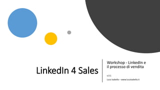 LinkedIn 4 Sales
Workshop - LinkedIn e
il processo di vendita
v.3.1
Luca Isabella – www.lucaisabella.it
 