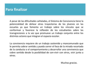 Para finalizar
A pesar de las dificultades señaladas, el Sistema de Convivencia tiene la
potencialidad de deliear otras trayectorias de los jóvenes en las
escuelas ya que fomenta un trabajo sobre los vínculos que se
conforman y favorece la reflexión de los estudiantes sobre las
transgresiones a la vez que promueve un trabajo conjunto entre los
distintos actores que integran el espacio escolar.
La convivencia requiere de un trabajo sostenido y mancomunado que
le permita cobrar sentido y pueda correr el foco de la mirada recortada
de la conducta o el comportamiento y desarrollar una convivencia que
cobre sentido desde la posibilidad de con-vivir con otros, vivir junto a
otros.
Muchas gracias.
 