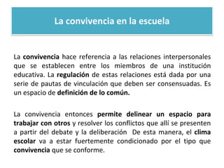 La convivencia en la escuela
La convivencia hace referencia a las relaciones interpersonales
que se establecen entre los miembros de una institución
educativa. La regulación de estas relaciones está dada por una
serie de pautas de vinculación que deben ser consensuadas. Es
un espacio de definición de lo común.
La convivencia entonces permite delinear un espacio para
trabajar con otros y resolver los conflictos que allí se presenten
a partir del debate y la deliberación De esta manera, el clima
escolar va a estar fuertemente condicionado por el tipo que
convivencia que se conforme.
 