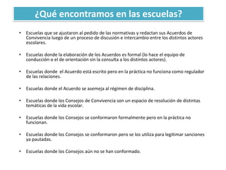 ¿Qué encontramos en las escuelas?
• Escuelas que se ajustaron al pedido de las normativas y redactan sus Acuerdos de
Convivencia luego de un proceso de discusión e intercambio entre los distintos actores
escolares.
• Escuelas donde la elaboración de los Acuerdos es formal (lo hace el equipo de
conducción o el de orientación sin la consulta a los distintos actores).
• Escuelas donde el Acuerdo está escrito pero en la práctica no funciona como regulador
de las relaciones.
• Escuelas donde el Acuerdo se asemeja al régimen de disciplina.
• Escuelas donde los Consejos de Convivencia son un espacio de resolución de distintas
temáticas de la vida escolar.
• Escuelas donde los Consejos se conformaron formalmente pero en la práctica no
funcionan.
• Escuelas donde los Consejos se conformaron pero se los utiliza para legitimar sanciones
ya pautadas.
• Escuelas donde los Consejos aún no se han conformado.
 