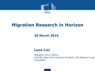 Migration Research in Horizon
20 March 2019
Luca Lixi
Migration Policy Officer
Unit B6 ‘Open and Inclusive Societies’, DG Research and
Innovation
 
