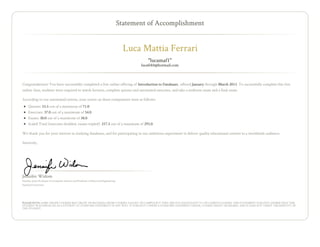 Statement of Accomplishment


                                                                                         Luca Mattia Ferrari
                                                                                                 "lucamaf1"
                                                                                              lucafe84@hotmail.com



Congratulations! You have successfully completed a free online offering of Introduction to Databases , offered January through March 2013. To successfully complete this free
online class, students were required to watch lectures, complete quizzes and automated exercises, and take a midterm exam and a final exam.

According to our automated system, your scores on these components were as follows:
     Quizzes: 53.5 out of a maximum of 71.0
     Exercises: 37.0 out of a maximum of 54.0
     Exams: 30.0 out of a maximum of 38.0
     Scaled Total (exercises doubled, exams tripled): 217.5 out of a maximum of 293.0

We thank you for your interest in studying databases, and for participating in our ambitious experiment to deliver quality educational content to a worldwide audience.

Sincerely,




Jennifer Widom
Fletcher Jones Professor in Computer Science and Professor of Electrical Engineering
Stanford University




PLEASE NOTE: SOME ONLINE COURSES MAY DRAW ON MATERIAL FROM COURSES TAUGHT ON CAMPUS BUT THEY ARE NOT EQUIVALENT TO ON-CAMPUS COURSES. THIS STATEMENT DOES NOT AFFIRM THAT THIS
STUDENT WAS ENROLLED AS A STUDENT AT STANFORD UNIVERSITY IN ANY WAY. IT DOES NOT CONFER A STANFORD UNIVERSITY GRADE, COURSE CREDIT OR DEGREE, AND IT DOES NOT VERIFY THE IDENTITY OF
THE STUDENT.
 