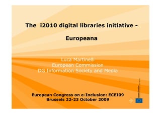 The i2010 digital libraries initiative -

                Europeana


             Luca Martinelli
         European Commission
    DG Information Society and Media




  European Congress on e-Inclusion: ECEI09
        Brussels 22-23 October 2009
 