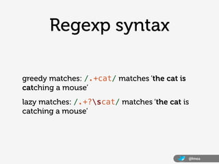 Regexp syntax

greedy matches: /.+cat/ matches ‘the cat is
catching a mouse’
lazy matches: /.+?scat/ matches ‘the cat is
catching a mouse’




                                              @lmea
 