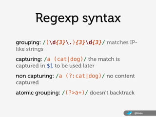 Regexp syntax
grouping: /(d{3}.){3}d{3}/ matches IP-
like strings
capturing: /a (cat|dog)/ the match is
captured in $1 to be used later
non capturing: /a (?:cat|dog)/ no content
captured
atomic grouping: /(?>a+)/ doesn’t backtrack


                                              @lmea
 