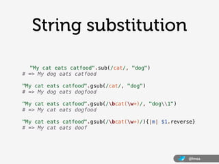 String substitution

  "My cat eats catfood".sub(/cat/, "dog")
# => My dog eats catfood

"My cat eats catfood".gsub(/cat/, "dog")
# => My dog eats dogfood

"My cat eats catfood".gsub(/bcat(w+)/, "dog1")
# => My cat eats dogfood

"My cat eats catfood".gsub(/bcat(w+)/){|m| $1.reverse}
# => My cat eats doof




                                                     @lmea
 