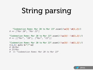 String parsing

   "Codemotion Rome: Mar 20 to Mar 23".scan(/w{3} d{1,2}/)
# => ["Mar 20", "Mar 23"]

"Codemotion Rome: Mar 20 to Mar 23".scan(/(w{3}) (d{1,2})/)
# => [["Mar", "20"], ["Mar", "23"]]

"Codemotion Rome: Mar 20 to Mar 23".scan(/(w{3}) (d{1,2})/)
{|a,b| puts b+"/"+a}
# 20/Mar
# 23/Mar
# => "Codemotion Rome: Mar 20 to Mar 23"




                                                           @lmea
 