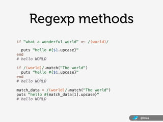 Regexp methods
if "what a wonderful world" =~ /(world)/

  puts "hello #{$1.upcase}"
end
# hello WORLD

if /(world)/.match("The world")
  puts "hello #{$1.upcase}"
end
# hello WORLD

match_data = /(world)/.match("The world")
puts "hello #{match_data[1].upcase}"
# hello WORLD



                                            @lmea
 