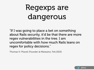 Regexps are
               dangerous
"If I was going to place a bet on something
about Rails security, it'd be that there are more
regex vulnerabilities in the tree. I am
uncomfortable with how much Rails leans on
regex for policy decisions."
Thomas H. Ptacek (Founder @ Matasano, Feb 2013)




                                                  @lmea
 