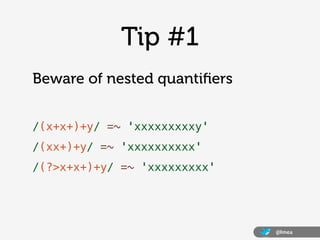Tip #1
Beware of nested quantiﬁers


/(x+x+)+y/ =~ 'xxxxxxxxxy'
/(xx+)+y/ =~ 'xxxxxxxxxx'
/(?>x+x+)+y/ =~ 'xxxxxxxxx'




                              @lmea
 