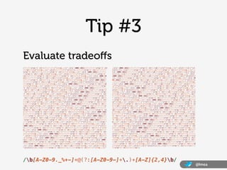 Tip #3
Evaluate tradeoﬀs
/(?:(?:rn)?[ t])*(?:(?:(?:[^()<>@,;:".[] 000-031]+(?:(?:(?:rn)?[ t]   .[] 000-031]+(?:(?:(?:rn)?[ t])+|Z|(?=[["()<>@,;:".[]]))|[([^[
)+|Z|(?=[["()<>@,;:".[]]))|"(?:[^"r]|.|(?:(?:rn)?[ t]))*"(?:(?:    ]r]|.)*](?:(?:rn)?[ t])*))*(?:,@(?:(?:rn)?[ t])*(?:[^()<>@,;:".
rn)?[ t])*)(?:.(?:(?:rn)?[ t])*(?:[^()<>@,;:".[] 000-031]+(?:(?:(    [] 000-031]+(?:(?:(?:rn)?[ t])+|Z|(?=[["()<>@,;:".[]]))|[([^[]
?:rn)?[ t])+|Z|(?=[["()<>@,;:".[]]))|"(?:[^"r]|.|(?:(?:rn)?[     r]|.)*](?:(?:rn)?[ t])*)(?:.(?:(?:rn)?[ t])*(?:[^()<>@,;:".[]
t]))*"(?:(?:rn)?[ t])*))*@(?:(?:rn)?[ t])*(?:[^()<>@,;:".[] 000-0    000-031]+(?:(?:(?:rn)?[ t])+|Z|(?=[["()<>@,;:".[]]))|[([^[]r]
31]+(?:(?:(?:rn)?[ t])+|Z|(?=[["()<>@,;:".[]]))|[([^[]r]|.)*    |.)*](?:(?:rn)?[ t])*))*)*:(?:(?:rn)?[ t])*)?(?:[^()<>@,;:".[] 0
](?:(?:rn)?[ t])*)(?:.(?:(?:rn)?[ t])*(?:[^()<>@,;:".[] 000-031]+    00-031]+(?:(?:(?:rn)?[ t])+|Z|(?=[["()<>@,;:".[]]))|"(?:[^"r]|
(?:(?:(?:rn)?[ t])+|Z|(?=[["()<>@,;:".[]]))|[([^[]r]|.)*](?:    .|(?:(?:rn)?[ t]))*"(?:(?:rn)?[ t])*)(?:.(?:(?:rn)?[ t])*(?:[^()<>@,
(?:rn)?[ t])*))*|(?:[^()<>@,;:".[] 000-031]+(?:(?:(?:rn)?[ t])+|Z    ;:".[] 000-031]+(?:(?:(?:rn)?[ t])+|Z|(?=[["()<>@,;:".[]]))|"(?
|(?=[["()<>@,;:".[]]))|"(?:[^"r]|.|(?:(?:rn)?[ t]))*"(?:(?:rn)    :[^"r]|.|(?:(?:rn)?[ t]))*"(?:(?:rn)?[ t])*))*@(?:(?:rn)?[ t])*
?[ t])*)*<(?:(?:rn)?[ t])*(?:@(?:[^()<>@,;:".[] 000-031]+(?:(?:(?:    (?:[^()<>@,;:".[] 000-031]+(?:(?:(?:rn)?[ t])+|Z|(?=[["()<>@,;:".
rn)?[ t])+|Z|(?=[["()<>@,;:".[]]))|[([^[]r]|.)*](?:(?:rn)?[    []]))|[([^[]r]|.)*](?:(?:rn)?[ t])*)(?:.(?:(?:rn)?[ t])*(?:[
 t])*)(?:.(?:(?:rn)?[ t])*(?:[^()<>@,;:".[] 000-031]+(?:(?:(?:rn)    ^()<>@,;:".[] 000-031]+(?:(?:(?:rn)?[ t])+|Z|(?=[["()<>@,;:".[]
?[ t])+|Z|(?=[["()<>@,;:".[]]))|[([^[]r]|.)*](?:(?:rn)?[ t]    ]))|[([^[]r]|.)*](?:(?:rn)?[ t])*))*>(?:(?:rn)?[ t])*)(?:,s*(
)*))*(?:,@(?:(?:rn)?[ t])*(?:[^()<>@,;:".[] 000-031]+(?:(?:(?:rn)?[    ?:(?:[^()<>@,;:".[] 000-031]+(?:(?:(?:rn)?[ t])+|Z|(?=[["()<>@,;:
 t])+|Z|(?=[["()<>@,;:".[]]))|[([^[]r]|.)*](?:(?:rn)?[ t])*    ".[]]))|"(?:[^"r]|.|(?:(?:rn)?[ t]))*"(?:(?:rn)?[ t])*)(?:.(?:(
)(?:.(?:(?:rn)?[ t])*(?:[^()<>@,;:".[] 000-031]+(?:(?:(?:rn)?[ t]    ?:rn)?[ t])*(?:[^()<>@,;:".[] 000-031]+(?:(?:(?:rn)?[ t])+|Z|(?=[
)+|Z|(?=[["()<>@,;:".[]]))|[([^[]r]|.)*](?:(?:rn)?[ t])*))*)    ["()<>@,;:".[]]))|"(?:[^"r]|.|(?:(?:rn)?[ t]))*"(?:(?:rn)?[ t
*:(?:(?:rn)?[ t])*)?(?:[^()<>@,;:".[] 000-031]+(?:(?:(?:rn)?[ t])+    ])*))*@(?:(?:rn)?[ t])*(?:[^()<>@,;:".[] 000-031]+(?:(?:(?:rn)?[ t
|Z|(?=[["()<>@,;:".[]]))|"(?:[^"r]|.|(?:(?:rn)?[ t]))*"(?:(?:r    ])+|Z|(?=[["()<>@,;:".[]]))|[([^[]r]|.)*](?:(?:rn)?[ t])*)(?
n)?[ t])*)(?:.(?:(?:rn)?[ t])*(?:[^()<>@,;:".[] 000-031]+(?:(?:(?:    :.(?:(?:rn)?[ t])*(?:[^()<>@,;:".[] 000-031]+(?:(?:(?:rn)?[ t])+|
rn)?[ t])+|Z|(?=[["()<>@,;:".[]]))|"(?:[^"r]|.|(?:(?:rn)?[ t    Z|(?=[["()<>@,;:".[]]))|[([^[]r]|.)*](?:(?:rn)?[ t])*))*|(?:
]))*"(?:(?:rn)?[ t])*))*@(?:(?:rn)?[ t])*(?:[^()<>@,;:".[] 000-031    [^()<>@,;:".[] 000-031]+(?:(?:(?:rn)?[ t])+|Z|(?=[["()<>@,;:".[
]+(?:(?:(?:rn)?[ t])+|Z|(?=[["()<>@,;:".[]]))|[([^[]r]|.)*](    ]]))|"(?:[^"r]|.|(?:(?:rn)?[ t]))*"(?:(?:rn)?[ t])*)*<(?:(?:rn)
?:(?:rn)?[ t])*)(?:.(?:(?:rn)?[ t])*(?:[^()<>@,;:".[] 000-031]+(?    ?[ t])*(?:@(?:[^()<>@,;:".[] 000-031]+(?:(?:(?:rn)?[ t])+|Z|(?=[["
:(?:(?:rn)?[ t])+|Z|(?=[["()<>@,;:".[]]))|[([^[]r]|.)*](?:(?    ()<>@,;:".[]]))|[([^[]r]|.)*](?:(?:rn)?[ t])*)(?:.(?:(?:rn)
:rn)?[ t])*))*>(?:(?:rn)?[ t])*)|(?:[^()<>@,;:".[] 000-031]+(?:(?    ?[ t])*(?:[^()<>@,;:".[] 000-031]+(?:(?:(?:rn)?[ t])+|Z|(?=[["()<>
:(?:rn)?[ t])+|Z|(?=[["()<>@,;:".[]]))|"(?:[^"r]|.|(?:(?:rn)?    @,;:".[]]))|[([^[]r]|.)*](?:(?:rn)?[ t])*))*(?:,@(?:(?:rn)?[
[ t]))*"(?:(?:rn)?[ t])*)*:(?:(?:rn)?[ t])*(?:(?:(?:[^()<>@,;:".[]      t])*(?:[^()<>@,;:".[] 000-031]+(?:(?:(?:rn)?[ t])+|Z|(?=[["()<>@,
000-031]+(?:(?:(?:rn)?[ t])+|Z|(?=[["()<>@,;:".[]]))|"(?:[^"r]|    ;:".[]]))|[([^[]r]|.)*](?:(?:rn)?[ t])*)(?:.(?:(?:rn)?[ t]
.|(?:(?:rn)?[ t]))*"(?:(?:rn)?[ t])*)(?:.(?:(?:rn)?[ t])*(?:[^()<>    )*(?:[^()<>@,;:".[] 000-031]+(?:(?:(?:rn)?[ t])+|Z|(?=[["()<>@,;:
@,;:".[] 000-031]+(?:(?:(?:rn)?[ t])+|Z|(?=[["()<>@,;:".[]]))|"    ".[]]))|[([^[]r]|.)*](?:(?:rn)?[ t])*))*)*:(?:(?:rn)?[ t])*)?
(?:[^"r]|.|(?:(?:rn)?[ t]))*"(?:(?:rn)?[ t])*))*@(?:(?:rn)?[ t]    (?:[^()<>@,;:".[] 000-031]+(?:(?:(?:rn)?[ t])+|Z|(?=[["()<>@,;:".
)*(?:[^()<>@,;:".[] 000-031]+(?:(?:(?:rn)?[ t])+|Z|(?=[["()<>@,;:    []]))|"(?:[^"r]|.|(?:(?:rn)?[ t]))*"(?:(?:rn)?[ t])*)(?:.(?:(?:
".[]]))|[([^[]r]|.)*](?:(?:rn)?[ t])*)(?:.(?:(?:rn)?[ t])*(?    rn)?[ t])*(?:[^()<>@,;:".[] 000-031]+(?:(?:(?:rn)?[ t])+|Z|(?=[[
:[^()<>@,;:".[] 000-031]+(?:(?:(?:rn)?[ t])+|Z|(?=[["()<>@,;:".[    "()<>@,;:".[]]))|"(?:[^"r]|.|(?:(?:rn)?[ t]))*"(?:(?:rn)?[ t])
]]))|[([^[]r]|.)*](?:(?:rn)?[ t])*))*|(?:[^()<>@,;:".[] 000-    *))*@(?:(?:rn)?[ t])*(?:[^()<>@,;:".[] 000-031]+(?:(?:(?:rn)?[ t])
031]+(?:(?:(?:rn)?[ t])+|Z|(?=[["()<>@,;:".[]]))|"(?:[^"r]|.|(    +|Z|(?=[["()<>@,;:".[]]))|[([^[]r]|.)*](?:(?:rn)?[ t])*)(?:
?:(?:rn)?[ t]))*"(?:(?:rn)?[ t])*)*<(?:(?:rn)?[ t])*(?:@(?:[^()<>@,;    .(?:(?:rn)?[ t])*(?:[^()<>@,;:".[] 000-031]+(?:(?:(?:rn)?[ t])+|Z
:".[] 000-031]+(?:(?:(?:rn)?[ t])+|Z|(?=[["()<>@,;:".[]]))|[([    |(?=[["()<>@,;:".[]]))|[([^[]r]|.)*](?:(?:rn)?[ t])*))*>(?:(
^[]r]|.)*](?:(?:rn)?[ t])*)(?:.(?:(?:rn)?[ t])*(?:[^()<>@,;:"    ?:rn)?[ t])*))*)?;s*)/




/b[A-Z0-9._%+-]+@(?:[A-Z0-9-]+.)+[A-Z]{2,4}b/
                                                                                                                                                                   @lmea
 