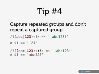 Tip #4
Capture repeated groups and don’t
repeat a captured group
/!(abc|123)+!/ =~ '!abc123!'
# $1 == '123'

/!((abc|123)+)!/ =~ '!abc123!'
# $1 == 'abc123'



                                 @lmea
 