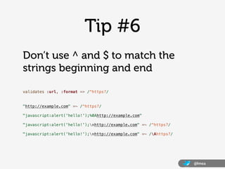 Tip #6
Don’t use ^ and $ to match the
strings beginning and end

validates :url, :format => /^https?/


"http://example.com" =~ /^https?/

"javascript:alert('hello!');%0Ahttp://example.com"

"javascript:alert('hello!');nhttp://example.com" =~ /^https?/

"javascript:alert('hello!');nhttp://example.com" =~ /Ahttps?/




                                                                  @lmea
 