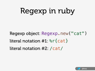 Regexp in ruby

Regexp object: Regexp.new("cat")
literal notation #1: %r{cat}
literal notation #2: /cat/



                               @lmea
 