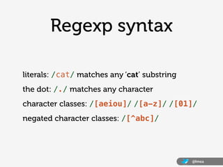 Regexp syntax

literals: /cat/ matches any ‘cat’ substring
the dot: /./ matches any character
character classes: /[aeiou]/ /[a-z]/ /[01]/
negated character classes: /[^abc]/




                                              @lmea
 