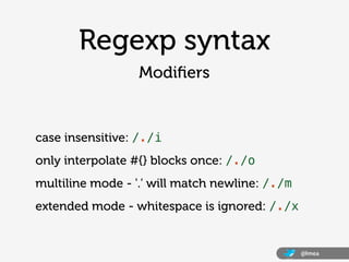 Regexp syntax
                  Modiﬁers


case insensitive: /./i
only interpolate #{} blocks once: /./o
multiline mode - '.' will match newline: /./m
extended mode - whitespace is ignored: /./x


                                                @lmea
 
