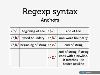 Regexp syntax
                   Anchors

/^/    beginning of line /$/        end of line
/b/ word boundary /B/ non word boundary
/A/ beginning of string /z/      end of string
                            end of string. If string
                            ends with a newline,
                       /Z/
                               it matches just
                               before newline

                                                   @lmea
 