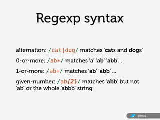 Regexp syntax

alternation: /cat|dog/ matches ‘cats and dogs’
0-or-more: /ab*/ matches ‘a’ ‘ab’ ‘abb’...
1-or-more: /ab+/ matches ‘ab’ ‘abb’ ...
given-number: /ab{2}/ matches ‘abb’ but not
‘ab’ or the whole ‘abbb’ string



                                             @lmea
 