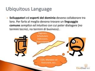    Sviluppatori ed esperti del dominio devono collaborare tra
    loro. Per farlo al meglio devono trovare un linguaggio
    comune semplice ed intuitivo con cui poter dialogare (no
    termini tecnici, no termini di business) .
                          Paginare,
                         Schedulare,
                         Indicizzare,
                        Disaccoppiare




                            CGA, Mandato ad
                             Assicurare, ecc..
 