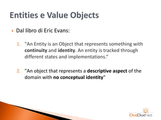    Dal libro di Eric Evans:

    1. "An Entity is an Object that represents something with
       continuity and identity. An entity is tracked through
       different states and implementations.“

    2. "An object that represents a descriptive aspect of the
       domain with no conceptual identity“
 