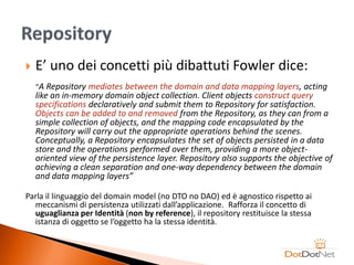    E’ uno dei concetti più dibattuti Fowler dice:
    “A Repository mediates between the domain and data mapping layers, acting
    like an in-memory domain object collection. Client objects construct query
    specifications declaratively and submit them to Repository for satisfaction.
    Objects can be added to and removed from the Repository, as they can from a
    simple collection of objects, and the mapping code encapsulated by the
    Repository will carry out the appropriate operations behind the scenes.
    Conceptually, a Repository encapsulates the set of objects persisted in a data
    store and the operations performed over them, providing a more object-
    oriented view of the persistence layer. Repository also supports the objective of
    achieving a clean separation and one-way dependency between the domain
    and data mapping layers”

Parla il linguaggio del domain model (no DTO no DAO) ed è agnostico rispetto ai
  meccanismi di persistenza utilizzati dall’applicazione. Rafforza il concetto di
  uguaglianza per Identità (non by reference), il repository restituisce la stessa
  istanza di oggetto se l’oggetto ha la stessa identità.
 