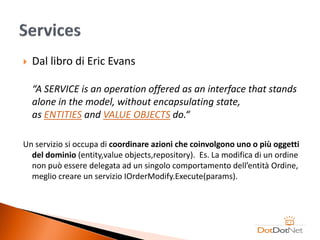    Dal libro di Eric Evans

    “A SERVICE is an operation offered as an interface that stands
    alone in the model, without encapsulating state,
    as ENTITIES and VALUE OBJECTS do.“

Un servizio si occupa di coordinare azioni che coinvolgono uno o più oggetti
  del dominio (entity,value objects,repository). Es. La modifica di un ordine
  non può essere delegata ad un singolo comportamento dell’entità Ordine,
  meglio creare un servizio IOrderModify.Execute(params).
 