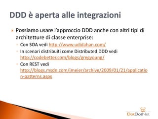    Possiamo usare l’approccio DDD anche con altri tipi di
    architetture di classe enterprise:
    ◦ Con SOA vedi http://www.udidahan.com/
    ◦ In scenari distribuiti come Distributed DDD vedi
      http://codebetter.com/blogs/gregyoung/
    ◦ Con REST vedi
      http://blogs.msdn.com/jmeier/archive/2009/01/21/applicatio
      n-patterns.aspx
 