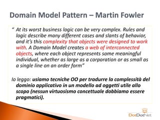 “ At its worst business logic can be very complex. Rules and
  logic describe many different cases and slants of behavior,
  and it’s this complexity that objects were designed to work
  with. A Domain Model creates a web of interconnected
  objects, where each object represents some meaningful
  individual, whether as large as a corporation or as small as
  a single line on an order form”

Io leggo: usiamo tecniche OO per tradurre la complessità del
  dominio applicativo in un modello ad oggetti utile allo
  scopo (nessun virtuosismo concettuale dobbiamo essere
  pragmatici).
 