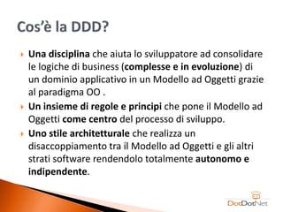    Una disciplina che aiuta lo sviluppatore ad consolidare
    le logiche di business (complesse e in evoluzione) di
    un dominio applicativo in un Modello ad Oggetti grazie
    al paradigma OO .
   Un insieme di regole e principi che pone il Modello ad
    Oggetti come centro del processo di sviluppo.
   Uno stile architetturale che realizza un
    disaccoppiamento tra il Modello ad Oggetti e gli altri
    strati software rendendolo totalmente autonomo e
    indipendente.
 