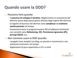    Possiamo farlo quando:
    ◦ Il processo di sviluppo è iterativo. Miglioreremo la conoscenza del
      dominio passo dopo passo grazie all’aiuto degli esperti del dominio.
    ◦ Le logiche di business del domino sono complesse ed evolvono
      continuamente nel tempo.
    ◦ Conosciamo bene la programmazione OO ed abbiamo familiarità
      con concetti come Refactoring, IOC, Persistence Ignorance (PI),
      principi SOLID, ecc..
   Non conviene usare la DDD quando:
    ◦ I progetti sono semplici (un blog, un piccolo e-commerce) e non
      subiscono evoluzioni nel tempo.
    ◦ Applicazioni di pura reportistica o ETL o simili
 