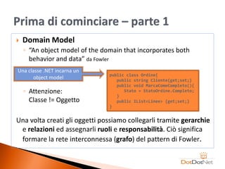    Domain Model
    ◦ “An object model of the domain that incorporates both
      behavior and data” da Fowler
Una classe .NET incarna un
                                public class Ordine{
       object model                public string Cliente{get;set;}
                                   public void MarcaComeCompleto(){
    ◦ Attenzione:                     Stato = StatoOrdine.Completo;
                                   }
      Classe != Oggetto            public IList<Linee> {get;set;}
                                }


Una volta creati gli oggetti possiamo collegarli tramite gerarchie
 e relazioni ed assegnarli ruoli e responsabilità. Ciò significa
 formare la rete interconnessa (grafo) del pattern di Fowler.
 