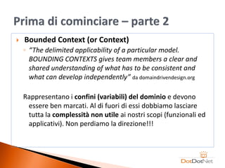    Bounded Context (or Context)
    ◦ “The delimited applicability of a particular model.
      BOUNDING CONTEXTS gives team members a clear and
      shared understanding of what has to be consistent and
      what can develop independently” da domaindrivendesign.org

    Rappresentano i confini (variabili) del dominio e devono
     essere ben marcati. Al di fuori di essi dobbiamo lasciare
     tutta la complessità non utile ai nostri scopi (funzionali ed
     applicativi). Non perdiamo la direzione!!!
 