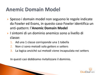    Spesso i domain model non seguono le regole indicate
    da Fowler ed Evans, in questo caso Fowler identifica un
    anti-pattern: l’Anemic Domain Model
   I sintomi di un dominio anemico sono a livello di
    classe:
    1. Ad una 1 classe corrisponde una 1 tabella
    2. Non ci sono metodi solo getters e setters
    3. La logica anziché sui metodi viene incapsulata nei setters

    In questi casi dobbiamo rivitalizzare il dominio.
 