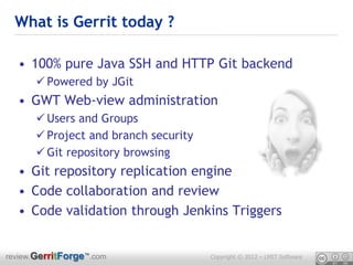What is Gerrit today ?

  • 100% pure Java SSH and HTTP Git backend
       Powered by JGit
  • GWT Web-view administration
       Users and Groups
       Project and branch security
       Git repository browsing
  • Git repository replication engine
  • Code collaboration and review
  • Code validation through Jenkins Triggers


review.GerritForge™.com               Copyright © 2012 – LMIT Software
 