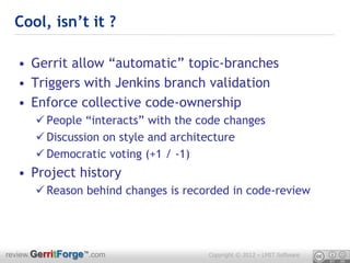 Cool, isn’t it ?

  • Gerrit allow “automatic” topic-branches
  • Triggers with Jenkins branch validation
  • Enforce collective code-ownership
       People “interacts” with the code changes
       Discussion on style and architecture
       Democratic voting (+1 / -1)
  • Project history
       Reason behind changes is recorded in code-review




review.GerritForge™.com              Copyright © 2012 – LMIT Software
 