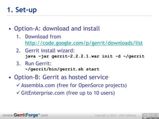 1. Set-up

  • Option-A: download and install
      1. Download from
         http://code.google.com/p/gerrit/downloads/list
      2. Gerrit install wizard:
           java –jar gerrit-2.2.2.1.war init -d ~/gerrit
      3. Run Gerrit:
           ~/gerrit/bin/gerrit.sh start

  • Option-B: Gerrit as hosted service
       Assembla.com (free for OpenSorce projects)
       GitEnterprise.com (free up to 10 users)



review.GerritForge™.com              Copyright © 2012 – LMIT Software
 
