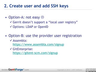 2. Create user and add SSH keys

  • Option-A: not easy 
       Gerrit doesn’t support a “local user registry”
       Options: LDAP or OpenID

  • Option-B: use the provider user registration
       Assembla:
        https://www.assembla.com/signup
       GitEnterprise:
        https://gitent-scm.com/signup




review.GerritForge™.com                Copyright © 2012 – LMIT Software
 