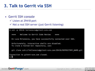 3. Talk to Gerrit via SSH

  • Gerrit SSH console
       Listen at 29418 port
       Not a real SSH server (just Gerrit listening)




review.GerritForge™.com                        Copyright © 2012 – LMIT Software
 