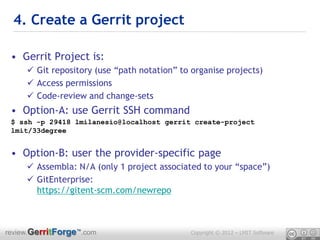 4. Create a Gerrit project

 • Gerrit Project is:
      Git repository (use “path notation” to organise projects)
      Access permissions
      Code-review and change-sets
 • Option-A: use Gerrit SSH command
 $ ssh -p 29418 lmilanesio@localhost gerrit create-project
 lmit/33degree


 • Option-B: user the provider-specific page
      Assembla: N/A (only 1 project associated to your “space”)
      GitEnterprise:
       https://gitent-scm.com/newrepo



review.GerritForge™.com                       Copyright © 2012 – LMIT Software
 