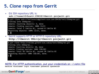 5. Clone repo from Gerrit
  • Git SSH repository URL is:
     ssh://<user>@<host>:29418/<Gerrit project>.git




  • Gerrit supports HTTP or HTTP/S repository URL:
    http://<Gerrit URL>/p/<Gerrit project>.git




  NOTE: For HTTP authentication, put your credentials on ~/.netrc file
  machine <hostname> login <username> password <password>


review.GerritForge™.com                                 Copyright © 2012 – LMIT Software
 