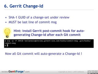 6. Gerrit Change-Id

  • SHA-1 GUID of a change-set under review
  • MUST be last line of commit msg

         Hint: install Gerrit post-commit hook for auto-
         generating Change-Id after each Git commit




  Now all Git commit will auto-generate a Change-Id !




review.GerritForge™.com               Copyright © 2012 – LMIT Software
 