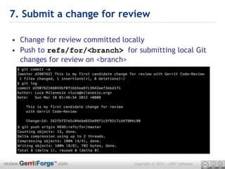 7. Submit a change for review

  • Change for review committed locally
  • Push to refs/for/<branch> for submitting local Git
    changes for review on <branch>




review.GerritForge™.com           Copyright © 2012 – LMIT Software
 