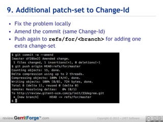 9. Additional patch-set to Change-Id
  • Fix the problem locally
  • Amend the commit (same Change-Id)
  • Push again to refs/for/<branch> for adding one
    extra change-set




review.GerritForge™.com           Copyright © 2012 – LMIT Software
 