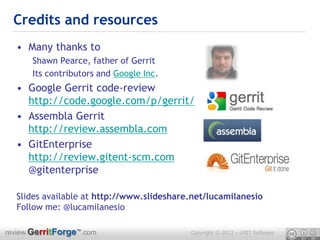 Credits and resources
  • Many thanks to
      Shawn Pearce, father of Gerrit
      Its contributors and Google Inc.
  • Google Gerrit code-review
    http://code.google.com/p/gerrit/
  • Assembla Gerrit
    http://review.assembla.com
  • GitEnterprise
    http://review.gitent-scm.com
    @gitenterprise

  Slides available at http://www.slideshare.net/lucamilanesio
  Follow me: @lucamilanesio

review.GerritForge™.com                    Copyright © 2012 – LMIT Software
 