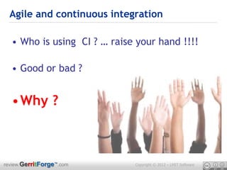 Agile and continuous integration

  • Who is using CI ? … raise your hand !!!!

  • Good or bad ?


  •Why ?



review.GerritForge™.com      Copyright © 2012 – LMIT Software
 