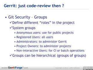 Gerrit: just code-review then ?

  • Git Security – Groups
      Define different “roles” in the project
      System groups
          • Anonymous users: use for public projects
          • Registered Users: all users
          • Administrators: to administer Gerrit
          • Project Owners: to administer projects
          • Non-interactive Users: for CI or batch operations
      Groups can be hierarchical (groups of groups)


review.GerritForge™.com                 Copyright © 2012 – LMIT Software
 