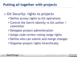 Putting all together with projects

  • Git Security: rights to projects
      Define access rights to Git operations
      Control the Gerrit identity vs Git author /
       committer
      Delegate project administration
      Assign code-review voting range rights
      Define who can submit and merge changes
      Organise project rights hirarchically


review.GerritForge™.com           Copyright © 2012 – LMIT Software
 